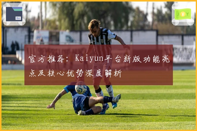 官方推荐：Kaiyun平台新版功能亮点及核心优势深度解析