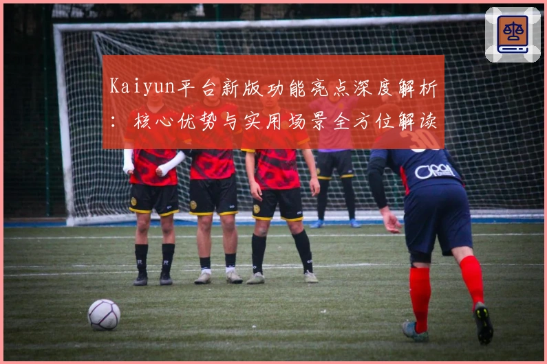 Kaiyun平台新版功能亮点深度解析：核心优势与实用场景全方位解读